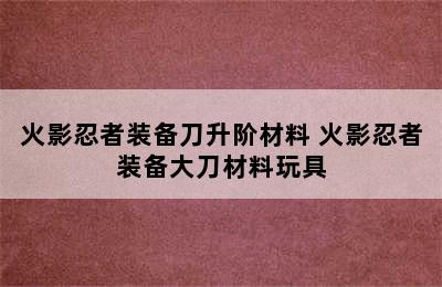 火影忍者装备刀升阶材料 火影忍者装备大刀材料玩具